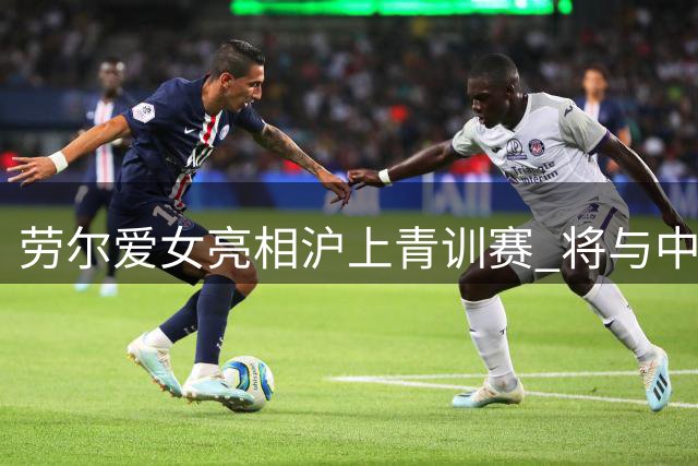 劳尔爱女亮相沪上青训赛 将与中国女足青年军交锋
