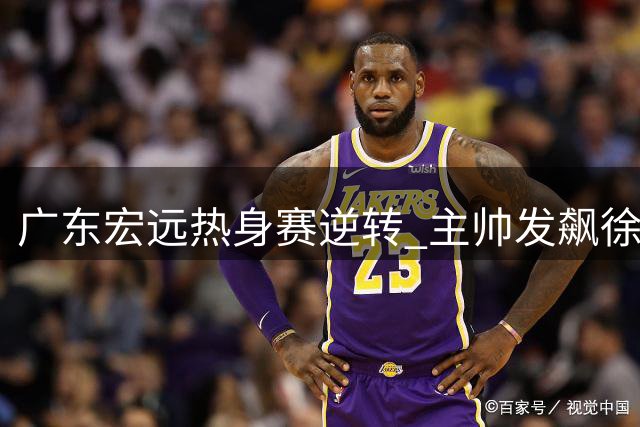 广东宏远热身赛逆转 主帅发飙徐杰状态引忧