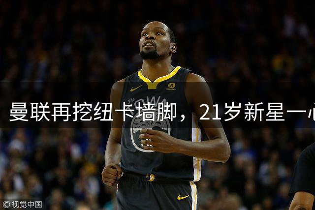 曼联再挖纽卡墙脚，21岁新星一心向往红魔
